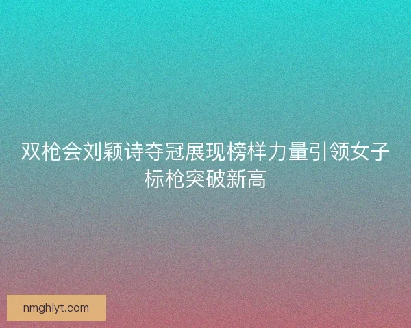 双枪会刘颖诗夺冠展现榜样力量引领女子标枪突破新高